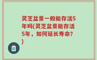 灵芝盆景一般能存活5年吗(灵芝盆景能存活5年，如何延长寿命？)
