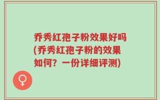 乔秀红孢子粉效果好吗(乔秀红孢子粉的效果如何？一份详细评测)