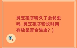 灵芝孢子粉久了会长虫吗_灵芝孢子粉长时间存放是否会生虫？)