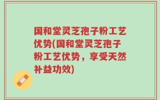 国和堂灵芝孢子粉工艺优势(国和堂灵芝孢子粉工艺优势，享受天然补益功效)