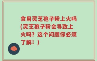 食用灵芝孢子粉上火吗(灵芝孢子粉会导致上火吗？这个问题你必须了解！)