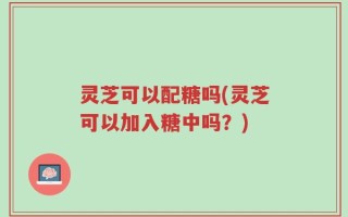 灵芝可以配糖吗(灵芝可以加入糖中吗？)