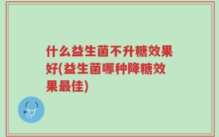 什么益生菌不升糖效果好(益生菌哪种降糖效果最佳)