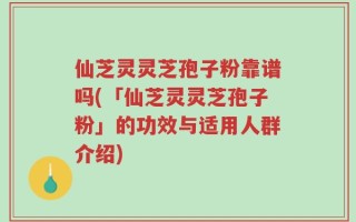 仙芝灵灵芝孢子粉靠谱吗(「仙芝灵灵芝孢子粉」的功效与适用人群介绍)