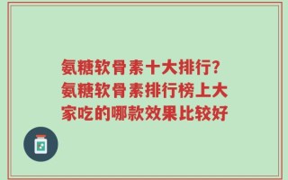 氨糖软骨素十大排行？氨糖软骨素排行榜上大家吃的哪款效果比较好