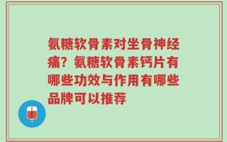 氨糖软骨素对坐骨神经痛？氨糖软骨素钙片有哪些功效与作用有哪些品牌可以推荐