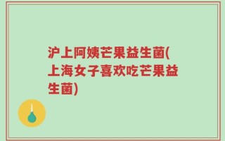 沪上阿姨芒果益生菌(上海女子喜欢吃芒果益生菌)