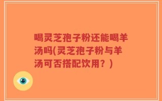 喝灵芝孢子粉还能喝羊汤吗(灵芝孢子粉与羊汤可否搭配饮用？)