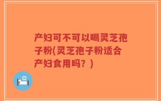 产妇可不可以喝灵芝孢子粉(灵芝孢子粉适合产妇食用吗？)