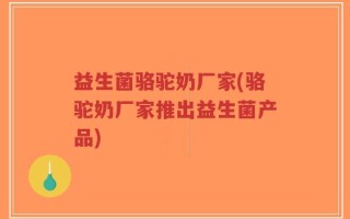 益生菌骆驼奶厂家(骆驼奶厂家推出益生菌产品)