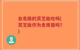 会走路的灵芝能吃吗(灵芝能作为食用菌吗？)