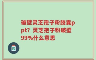 破壁灵芝孢子粉胶囊ppt？灵芝孢子粉破壁99%什么意思