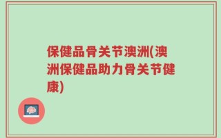 保健品骨关节澳洲(澳洲保健品助力骨关节健康)