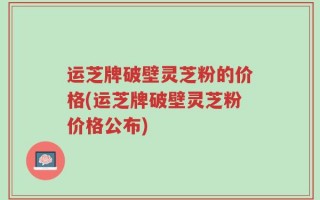 运芝牌破壁灵芝粉的价格(运芝牌破壁灵芝粉价格公布)