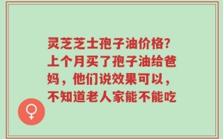 灵芝芝士孢子油价格？上个月买了孢子油给爸妈，他们说效果可以，不知道老人家能不能吃