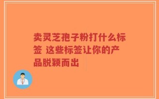 卖灵芝孢子粉打什么标签 这些标签让你的产品脱颖而出