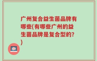 广州复合益生菌品牌有哪些(有哪些广州的益生菌品牌是复合型的？)