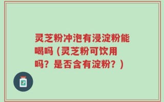 灵芝粉冲泡有浸淀粉能喝吗 (灵芝粉可饮用吗？是否含有淀粉？)