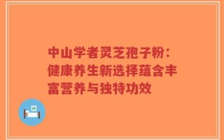 中山学者灵芝孢子粉：健康养生新选择蕴含丰富营养与独特功效