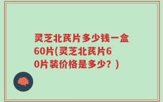 灵芝北芪片多少钱一盒60片(灵芝北芪片60片装价格是多少？)