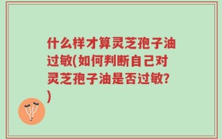 什么样才算灵芝孢子油过敏(如何判断自己对灵芝孢子油是否过敏？)
