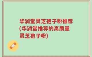 华润堂灵芝孢子粉推荐(华润堂推荐的高质量灵芝孢子粉)