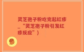 灵芝孢子粉吃完起红疹_“灵芝孢子粉引发红疹反应”)