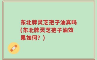 东北牌灵芝孢子油真吗(东北牌灵芝孢子油效果如何？)