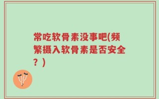 常吃软骨素没事吧(频繁摄入软骨素是否安全？)