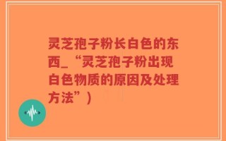 灵芝孢子粉长白色的东西_“灵芝孢子粉出现白色物质的原因及处理方法”)