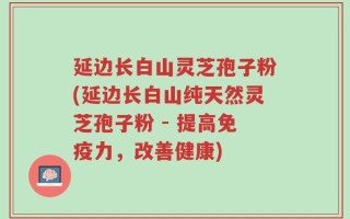 延边长白山灵芝孢子粉(延边长白山纯天然灵芝孢子粉 - 提高免疫力，改善健康)