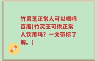 竹灵芝正常人可以喝吗百度(竹灵芝可供正常人饮用吗？一文带你了解。)