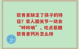 软骨素缺乏了孩子的特征？家人膝关节一动会“咔咔响”，吃点氨糖软骨素钙片怎么样