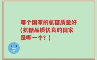 哪个国家的氨糖质量好(氨糖品质优良的国家是哪一个？)