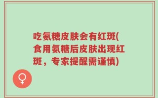 吃氨糖皮肤会有红斑(食用氨糖后皮肤出现红斑，专家提醒需谨慎)