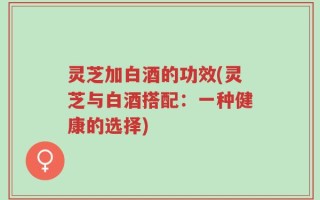 灵芝加白酒的功效(灵芝与白酒搭配：一种健康的选择)