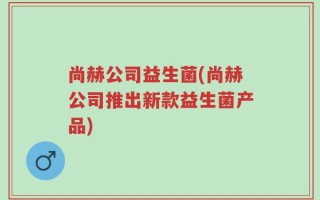 尚赫公司益生菌(尚赫公司推出新款益生菌产品)