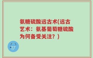 氨糖硫酸远古术(远古艺术：氨基葡萄糖硫酸为何备受关注？)
