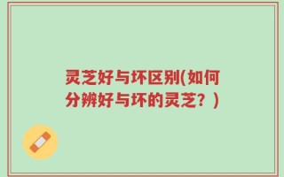 灵芝好与坏区别(如何分辨好与坏的灵芝？)