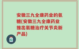 安徽三九全康药业的氨糖(安徽三九全康药业推出氨糖治疗关节炎新产品)
