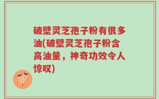 破壁灵芝孢子粉有很多油(破壁灵芝孢子粉含高油量，神奇功效令人惊叹)