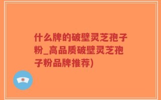 什么牌的破壁灵芝孢子粉_高品质破壁灵芝孢子粉品牌推荐)