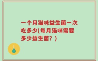 一个月猫咪益生菌一次吃多少(每月猫咪需要多少益生菌？)
