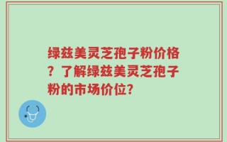 绿兹美灵芝孢子粉价格？了解绿兹美灵芝孢子粉的市场价位？