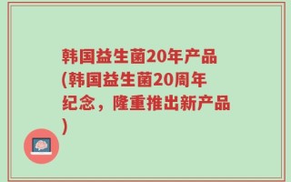 韩国益生菌20年产品(韩国益生菌20周年纪念，隆重推出新产品)