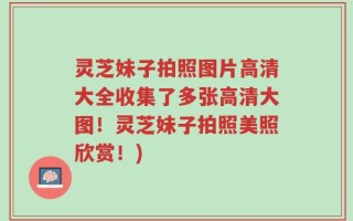 灵芝妹子拍照图片高清大全收集了多张高清大图！灵芝妹子拍照美照欣赏！)