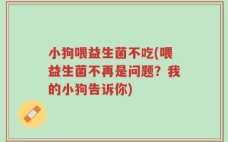 小狗喂益生菌不吃(喂益生菌不再是问题？我的小狗告诉你)