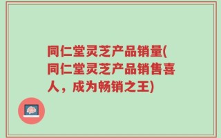 同仁堂灵芝产品销量(同仁堂灵芝产品销售喜人，成为畅销之王)