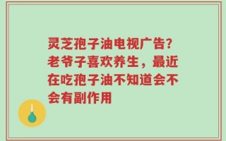 灵芝孢子油电视广告？老爷子喜欢养生，最近在吃孢子油不知道会不会有副作用