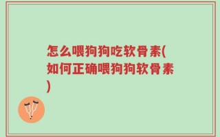 怎么喂狗狗吃软骨素(如何正确喂狗狗软骨素)
